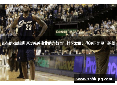 莱布朗·詹姆斯通过慈善事业助力教育与社区发展，传递正能量与希望